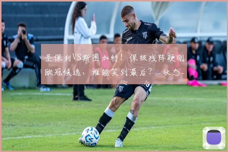 圣保利VS斯图加特！保级残阵硬刚欧冠候选，谁能笑到最后？_状态_核心_球员