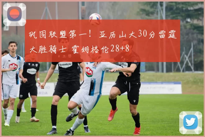 巩固联盟第一！亚历山大30分雷霆大胜骑士 霍姆格伦28+8