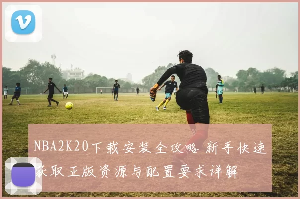 NBA2K20下载安装全攻略 新手快速获取正版资源与配置要求详解