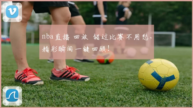 nba直播 回放 错过比赛不用愁，精彩瞬间一键回顾！
