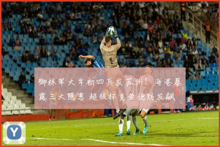 御林军大年初四兵发苏州！海港暴露三大隐患 超级杯克劳德防发飙