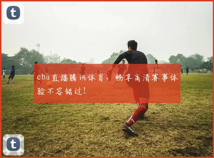 cba直播腾讯体育，畅享高清赛事体验不容错过！