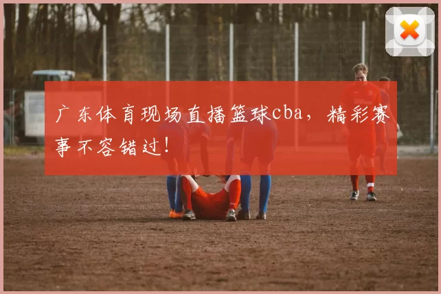 广东体育现场直播篮球cba，精彩赛事不容错过！