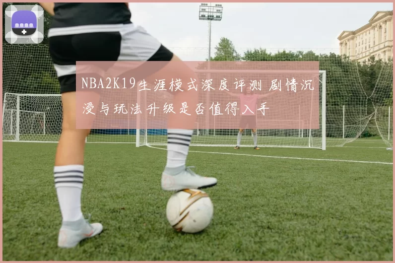 NBA2K19生涯模式深度评测 剧情沉浸与玩法升级是否值得入手