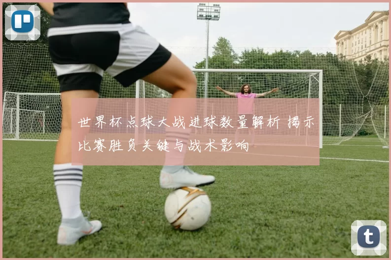 世界杯点球大战进球数量解析 揭示比赛胜负关键与战术影响