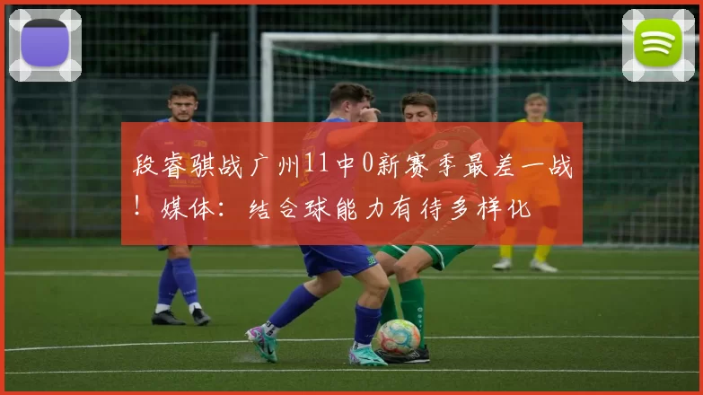 段睿骐战广州11中0新赛季最差一战!媒体:结合球能力有待多样化