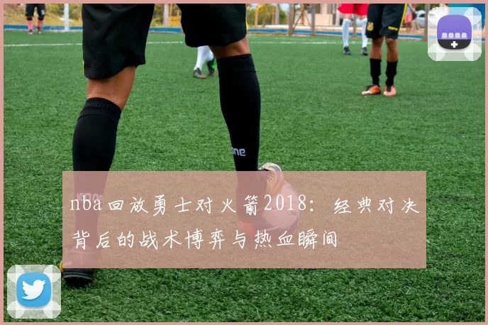 nba回放勇士对火箭2018：经典对决背后的战术博弈与热血瞬间