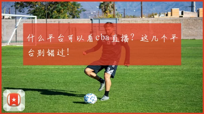 什么平台可以看cba直播？这几个平台别错过！