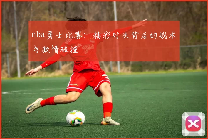 nba勇士比赛：精彩对决背后的战术与激情碰撞