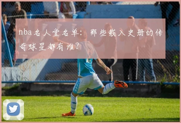 nba名人堂名单：那些载入史册的传奇球星都有谁？