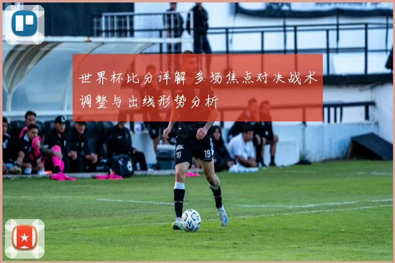 世界杯比分详解 多场焦点对决战术调整与出线形势分析