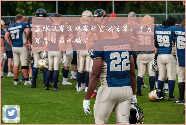 篮球联赛常规赛收官战落幕，季后赛席位最终确定