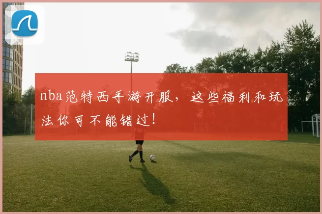 nba范特西手游开服，这些福利和玩法你可不能错过！