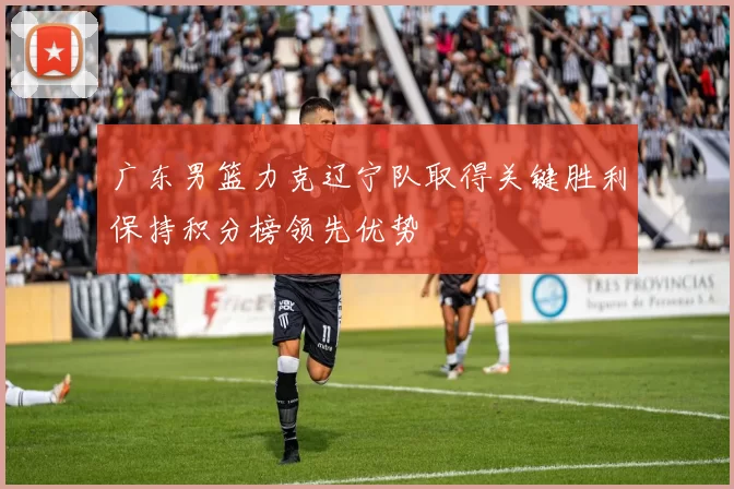 广东男篮力克辽宁队取得关键胜利保持积分榜领先优势