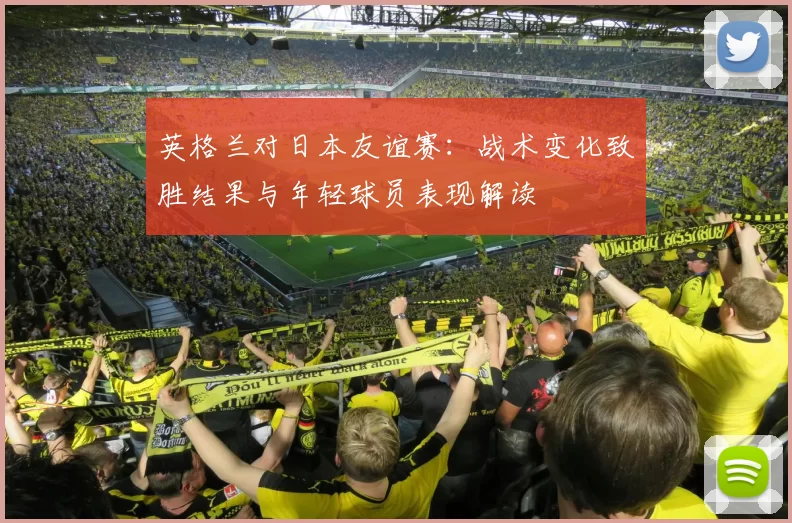 英格兰对日本友谊赛：战术变化致胜结果与年轻球员表现解读