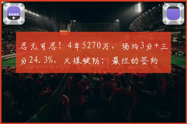 忍无可忍！4年5270万，场均3分+三分24.3%，火媒破防：最烂的签约