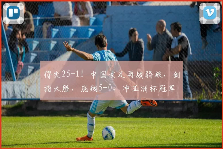 得失25-1！中国女足再战弱旅，剑指大胜，底线5-0，冲亚洲杯冠军
