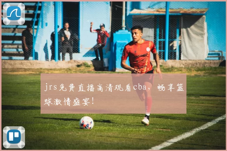 jrs免费直播高清观看cba，畅享篮球激情盛宴！