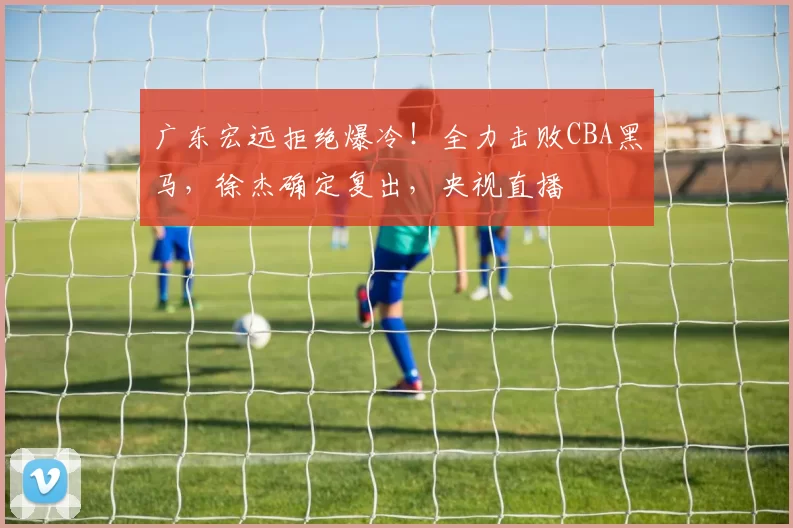 广东宏远拒绝爆冷！全力击败CBA黑马，徐杰确定复出，央视直播
