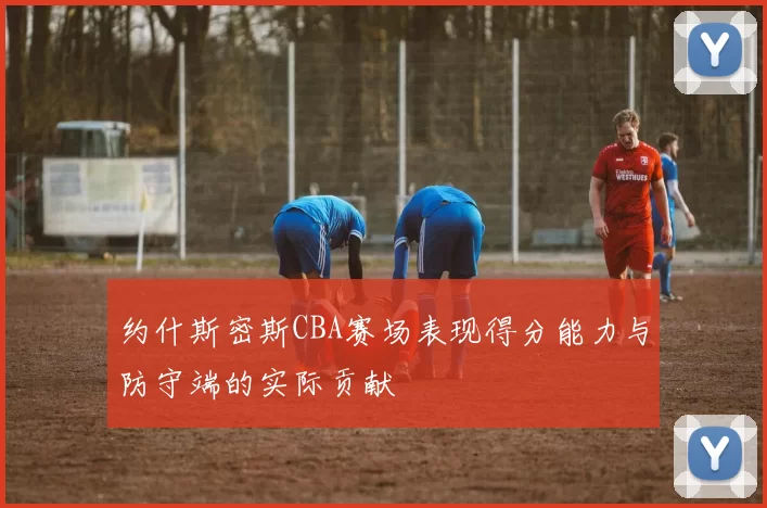 约什斯密斯CBA赛场表现得分能力与防守端的实际贡献