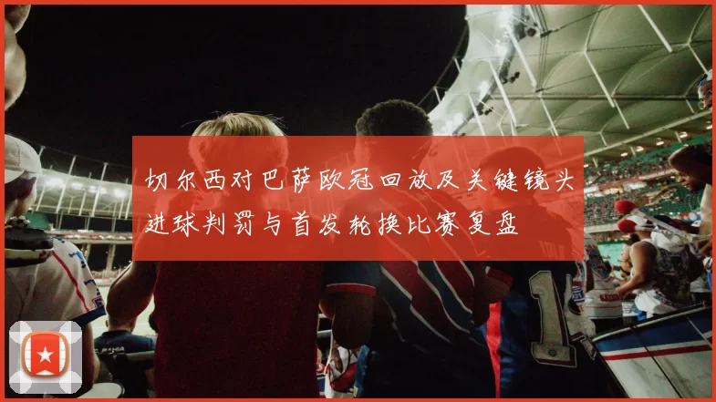 切尔西对巴萨欧冠回放及关键镜头进球判罚与首发轮换比赛复盘