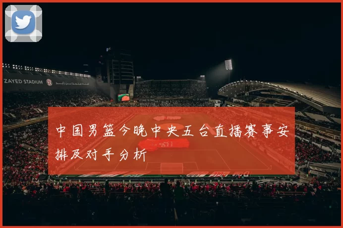 中国男篮今晚中央五台直播赛事安排及对手分析