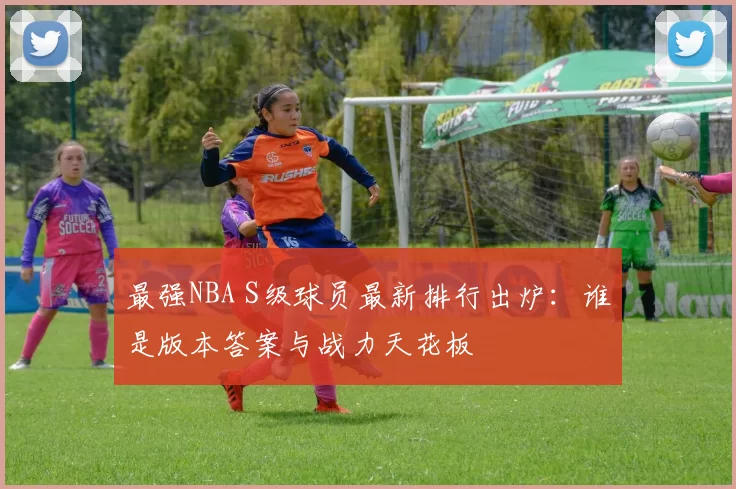 最强NBA S级球员最新排行出炉：谁是版本答案与战力天花板