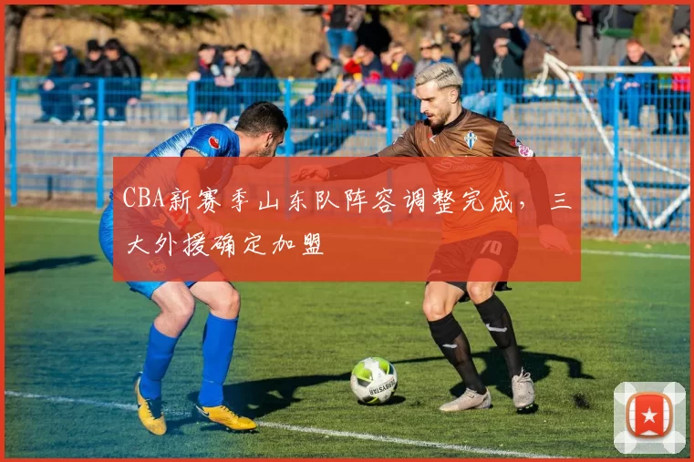 CBA新赛季山东队阵容调整完成，三大外援确定加盟