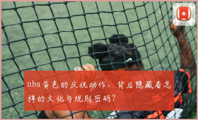 nba黄色的庆祝动作，背后隐藏着怎样的文化与规则密码？