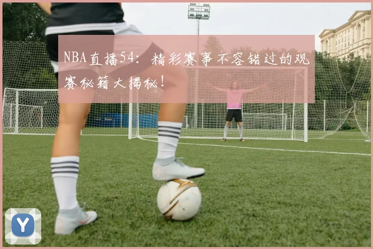 NBA直播54：精彩赛事不容错过的观赛秘籍大揭秘！