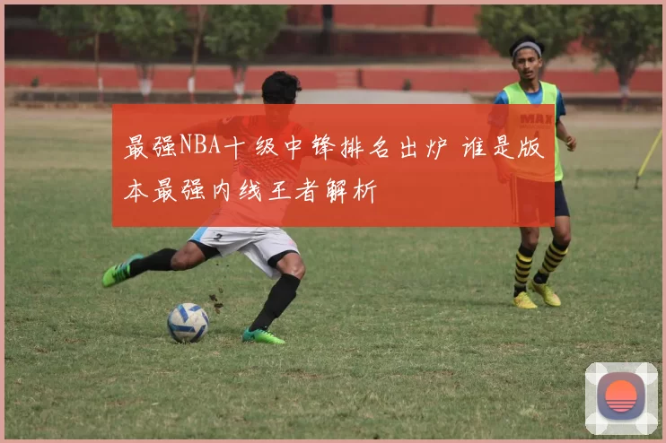 最强NBA十级中锋排名出炉 谁是版本最强内线王者解析