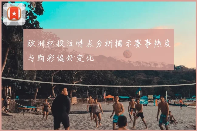 欧洲杯投注特点分析揭示赛事热度与购彩偏好变化