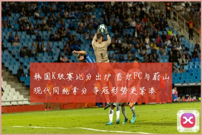 韩国K联赛比分出炉 首尔FC与蔚山现代同轮拿分 争冠形势更紧凑