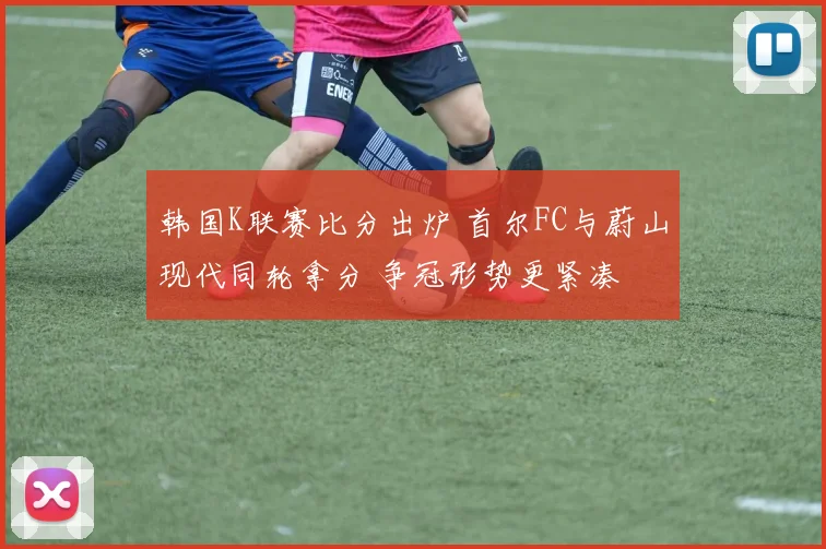 韩国K联赛比分出炉 首尔FC与蔚山现代同轮拿分 争冠形势更紧凑