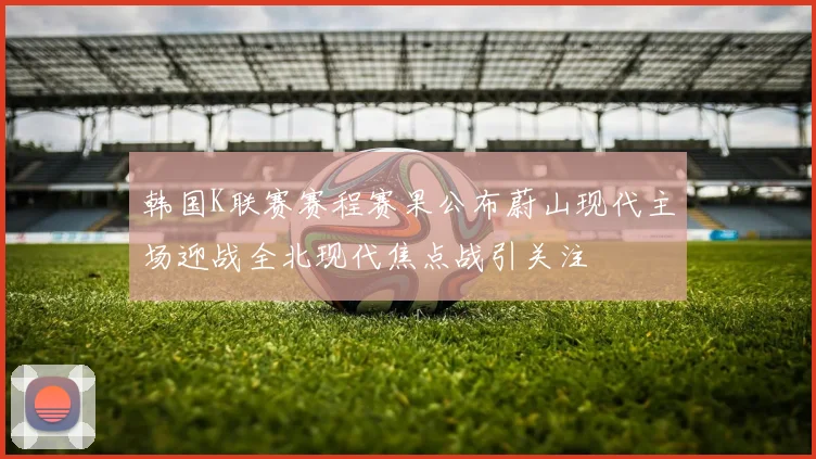 韩国K联赛赛程赛果公布蔚山现代主场迎战全北现代焦点战引关注